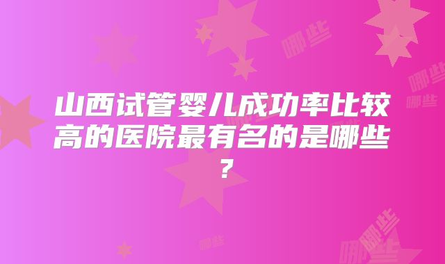 山西试管婴儿成功率比较高的医院最有名的是哪些？