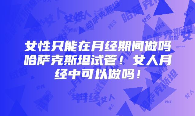 女性只能在月经期间做吗哈萨克斯坦试管!女人月经中可以做吗!