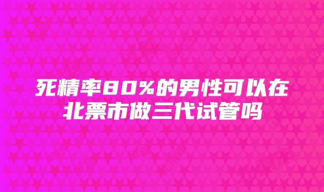 死精率80%的男性可以在北票市做三代试管吗