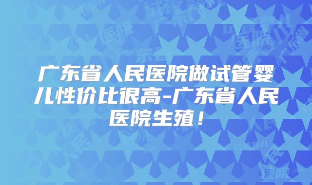 广东省人民医院做试管婴儿性价比很高-广东省人民医院生殖！