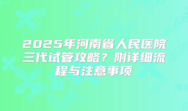 2025年河南省人民医院三代试管攻略？附详细流程与注意事项