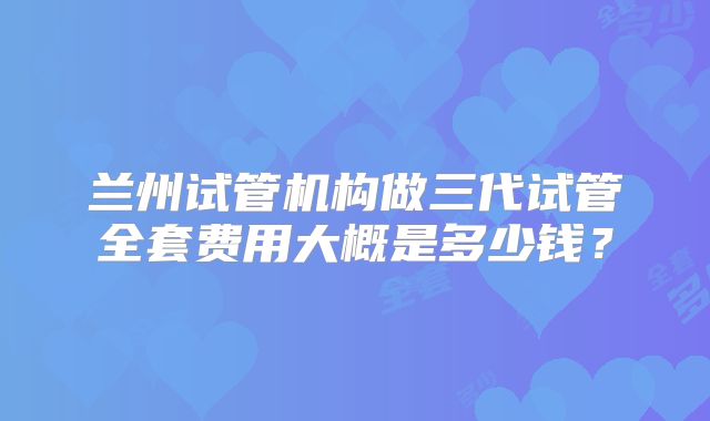 兰州试管机构做三代试管全套费用大概是多少钱?