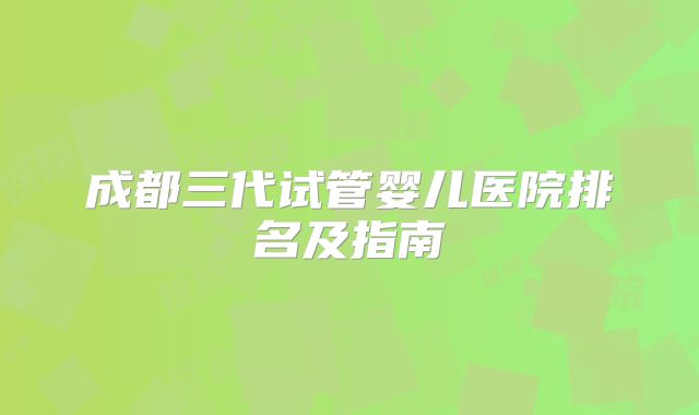 成都三代试管婴儿医院排名及指南