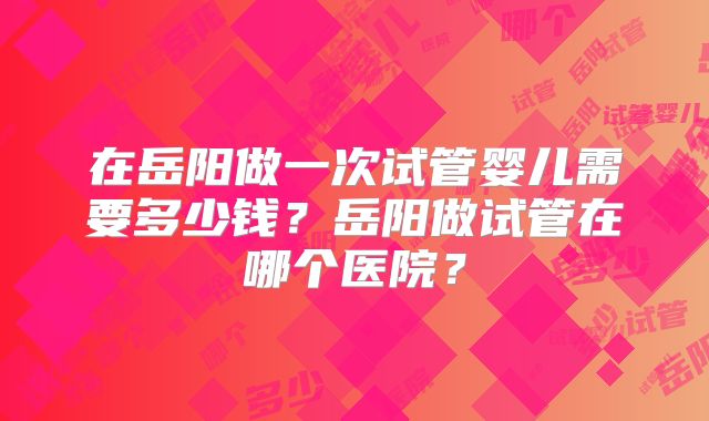 在岳阳做一次试管婴儿需要多少钱？岳阳做试管在哪个医院？