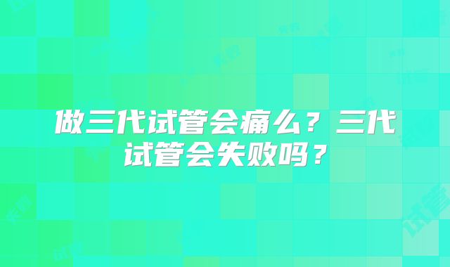 做三代试管会痛么？三代试管会失败吗？