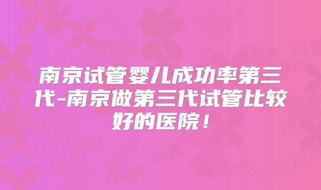 南京试管婴儿成功率第三代-南京做第三代试管比较好的医院！