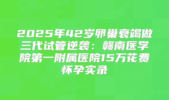 2025年42岁卵巢衰竭做三代试管逆袭：赣南医学院第一附属医院15万花费怀孕实录
