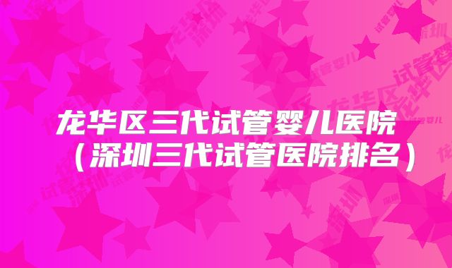 龙华区三代试管婴儿医院（深圳三代试管医院排名）