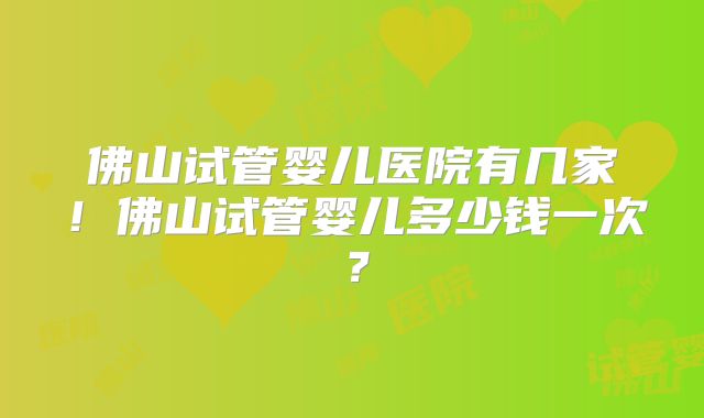 佛山试管婴儿医院有几家！佛山试管婴儿多少钱一次？