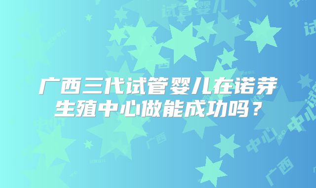 广西三代试管婴儿在诺芽生殖中心做能成功吗？