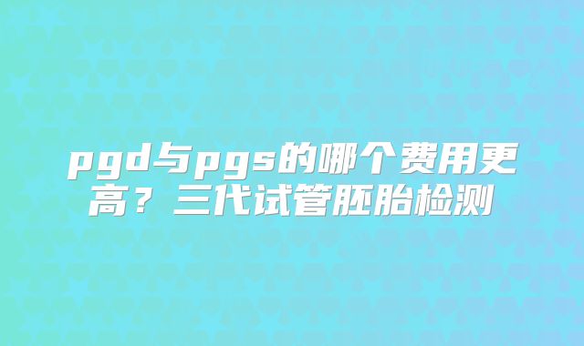 pgd与pgs的哪个费用更高？三代试管胚胎检测