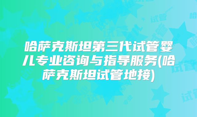 哈萨克斯坦第三代试管婴儿专业咨询与指导服务(哈萨克斯坦试管地接)