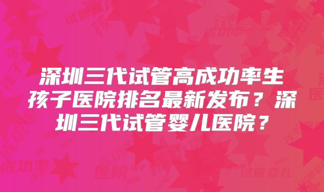 深圳三代试管高成功率生孩子医院排名最新发布？深圳三代试管婴儿医院？