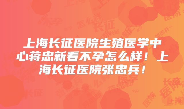 上海长征医院生殖医学中心蒋忠新看不孕怎么样！上海长征医院张忠兵！