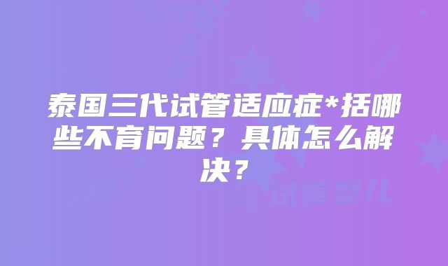 泰国三代试管适应症*括哪些不育问题？具体怎么解决？