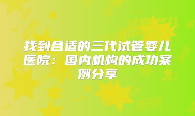 找到合适的三代试管婴儿医院:国内机构的成功案例分享