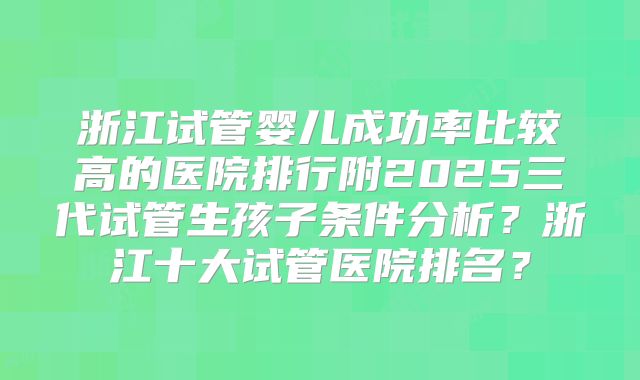 浙江试管婴儿成功率比较高的医院排行附2025三代试管生孩子条件分析？浙江十大试管医院排名？