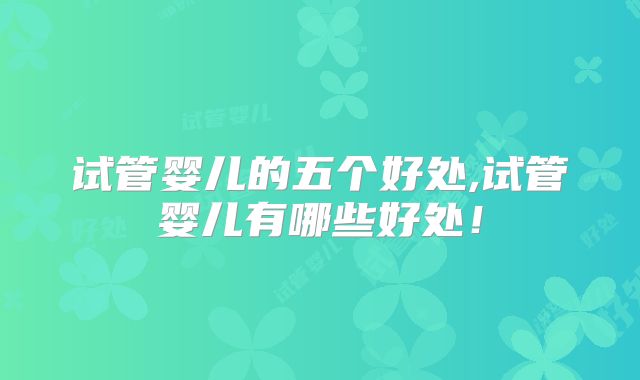试管婴儿的五个好处,试管婴儿有哪些好处！