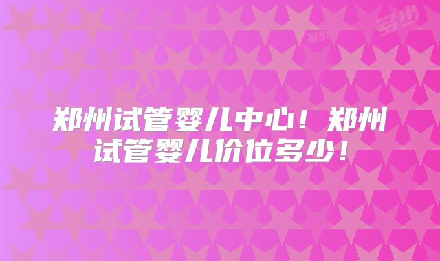 郑州试管婴儿中心!郑州试管婴儿价位多少!