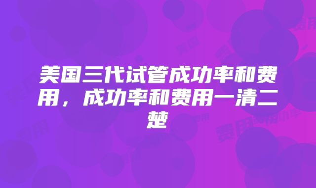 美国三代试管成功率和费用,成功率和费用一清二楚