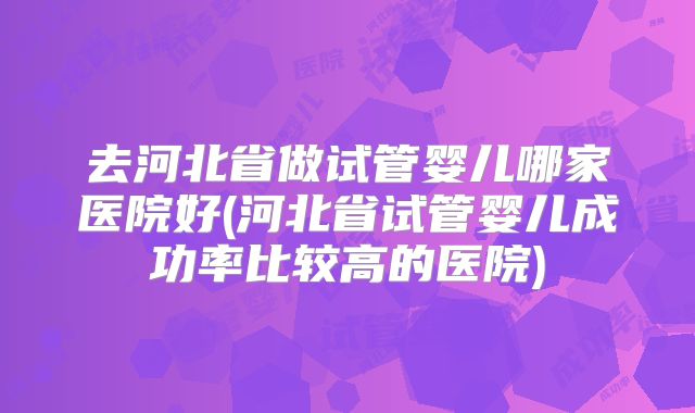 去河北省做试管婴儿哪家医院好(河北省试管婴儿成功率比较高的医院)