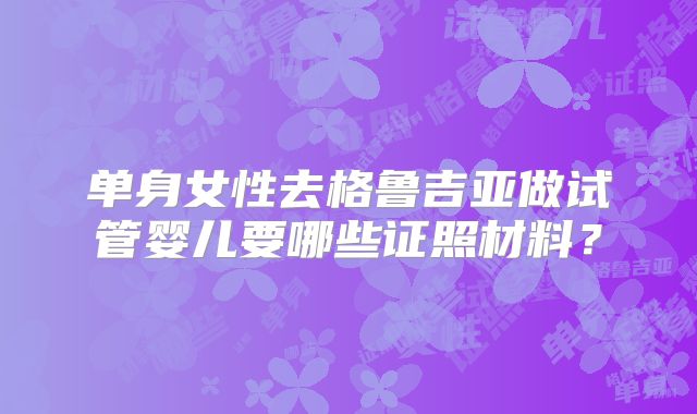单身女性去格鲁吉亚做试管婴儿要哪些证照材料？