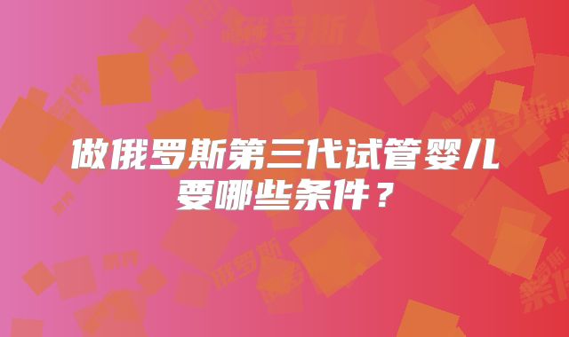 做俄罗斯第三代试管婴儿要哪些条件？