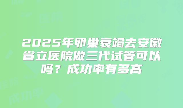 2025年卵巢衰竭去安徽省立医院做三代试管可以吗？成功率有多高