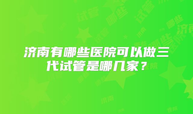 济南有哪些医院可以做三代试管是哪几家？
