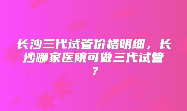 长沙三代试管价格明细,长沙哪家医院可做三代试管?