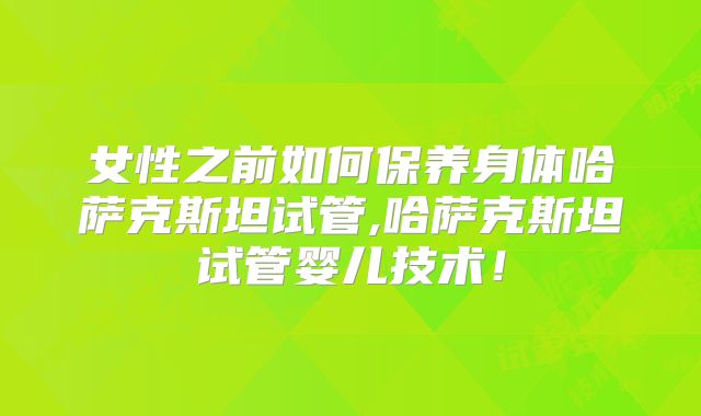 女性之前如何保养身体哈萨克斯坦试管,哈萨克斯坦试管婴儿技术！