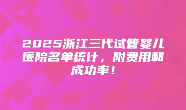 2025浙江三代试管婴儿医院名单统计，附费用和成功率！