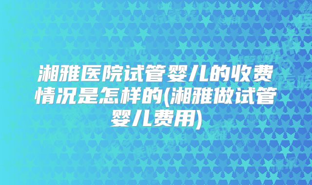 湘雅医院试管婴儿的收费情况是怎样的(湘雅做试管婴儿费用)