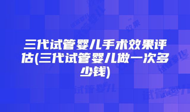 三代试管婴儿手术效果评估(三代试管婴儿做一次多少钱)