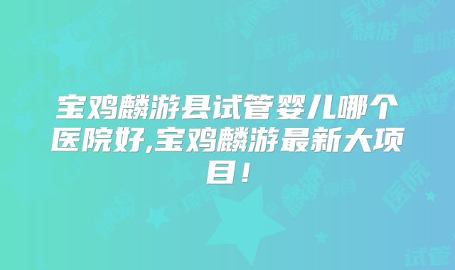 宝鸡麟游县试管婴儿哪个医院好,宝鸡麟游最新大项目！