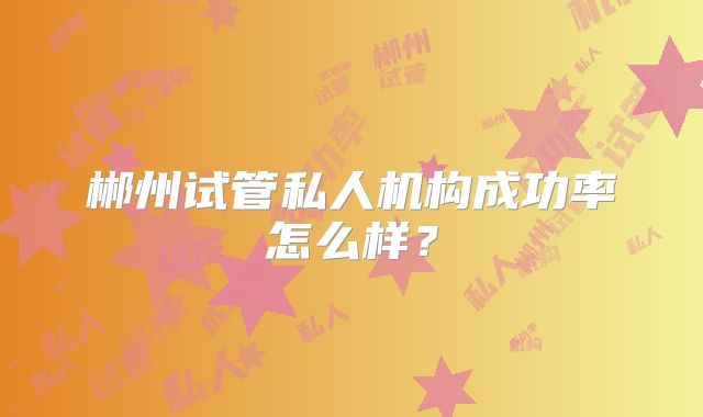 郴州试管私人机构成功率怎么样？