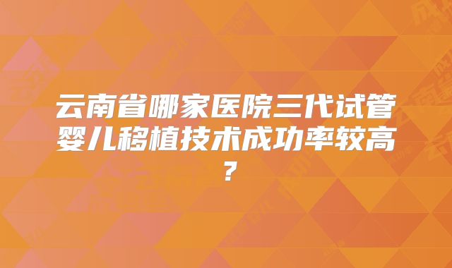 云南省哪家医院三代试管婴儿移植技术成功率较高？