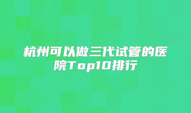 杭州可以做三代试管的医院Top10排行
