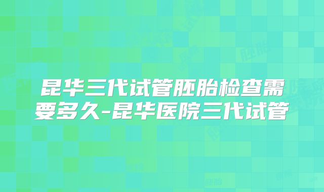 昆华三代试管胚胎检查需要多久-昆华医院三代试管