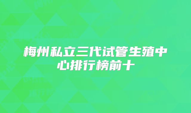 梅州私立三代试管生殖中心排行榜前十