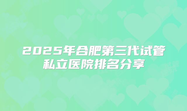 2025年合肥第三代试管私立医院排名分享