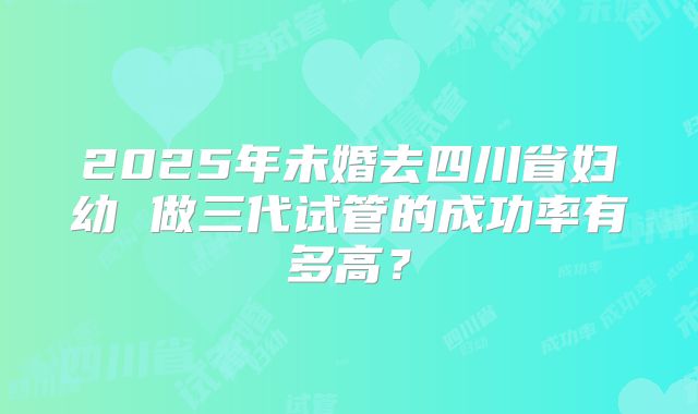 2025年未婚去四川省妇幼 做三代试管的成功率有多高？