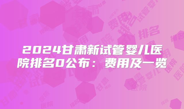 2024甘肃新试管婴儿医院排名0公布：费用及一览