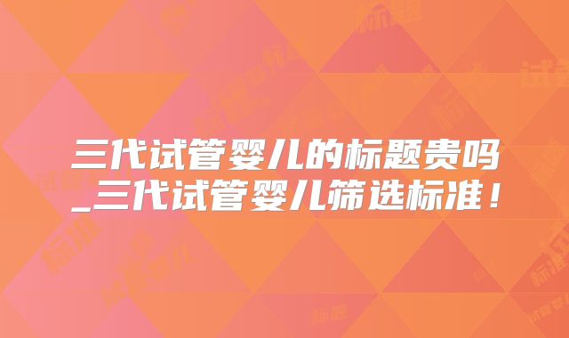 三代试管婴儿的标题贵吗_三代试管婴儿筛选标准！