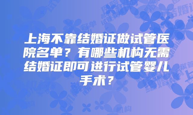 上海不靠结婚证做试管医院名单?有哪些机构无需结婚证即可进行试管婴儿手术?