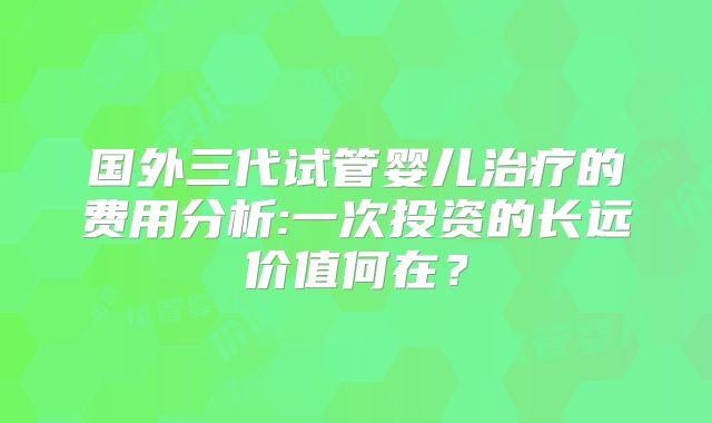 国外三代试管婴儿治疗的费用分析:一次投资的长远价值何在？