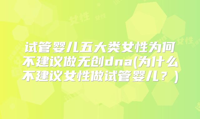 试管婴儿五大类女性为何不建议做无创dna(为什么不建议女性做试管婴儿？)
