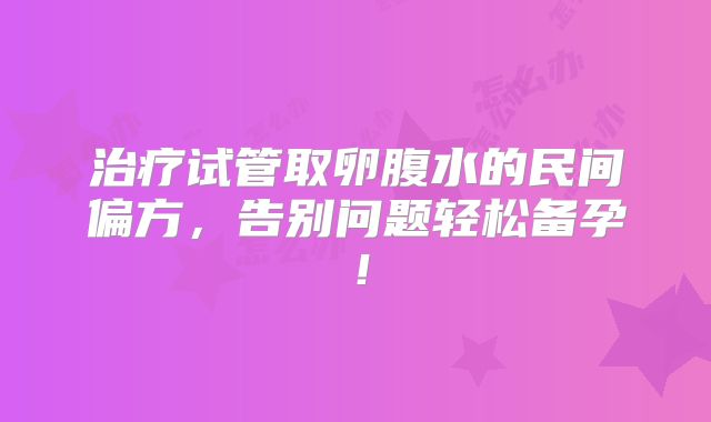 治疗试管取卵腹水的民间偏方，告别问题轻松备孕！