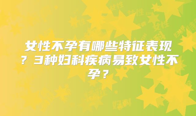 女性不孕有哪些特征表现？3种妇科疾病易致女性不孕？