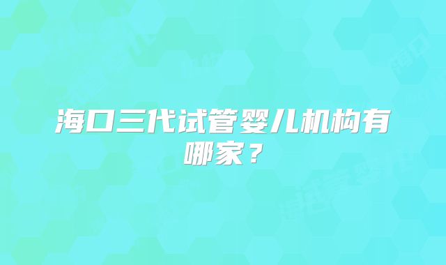 海口三代试管婴儿机构有哪家?